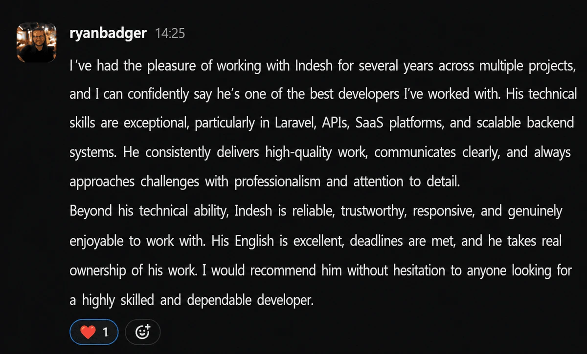 Message from Ryan Badger, CEO at Shoprocket: I've had the pleasure of working with Indesh for several years across multiple projects, and I can confidently say he's one of the best developers I've worked with. His technical skills are exceptional, particularly in Laravel, APIs, SaaS platforms, and scalable backend systems. I would recommend him without hesitation to anyone looking for a highly skilled and dependable developer.